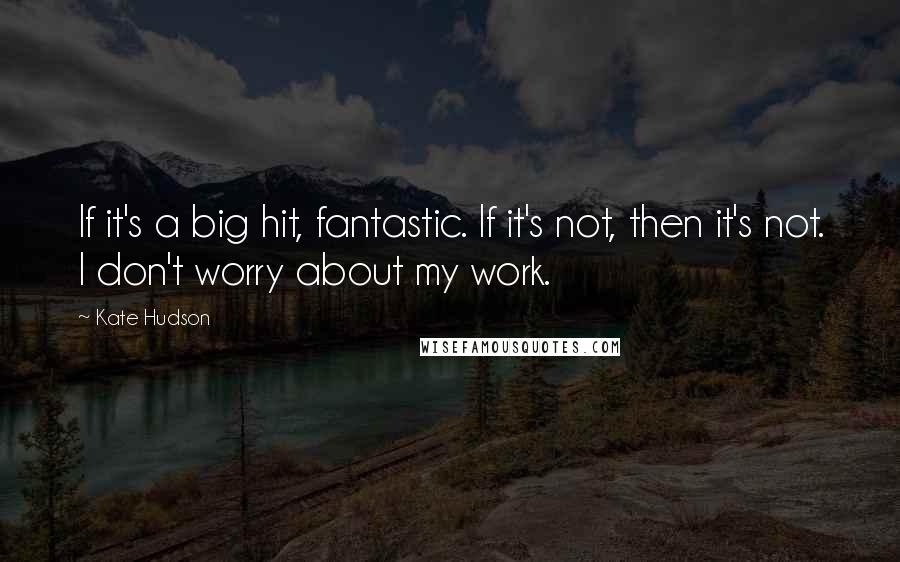 Kate Hudson Quotes: If it's a big hit, fantastic. If it's not, then it's not. I don't worry about my work.