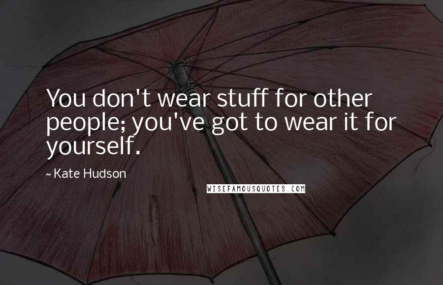 Kate Hudson Quotes: You don't wear stuff for other people; you've got to wear it for yourself.