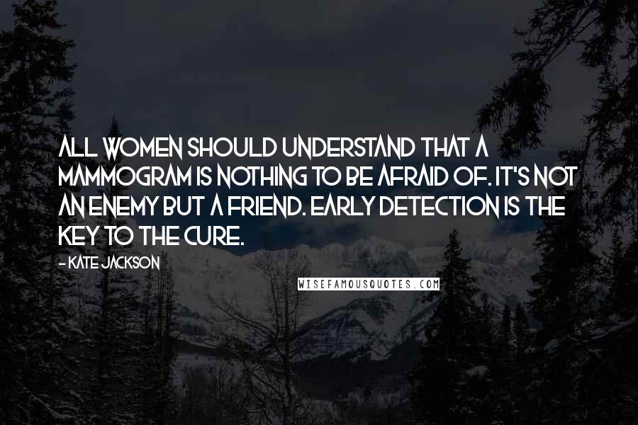 Kate Jackson Quotes: All women should understand that a mammogram is nothing to be afraid of. It's not an enemy but a friend. Early detection is the key to the cure.