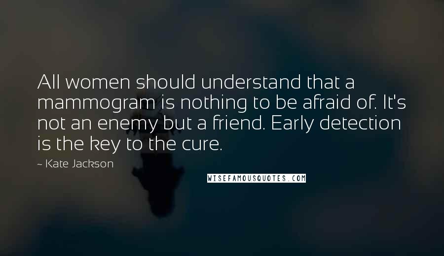 Kate Jackson Quotes: All women should understand that a mammogram is nothing to be afraid of. It's not an enemy but a friend. Early detection is the key to the cure.