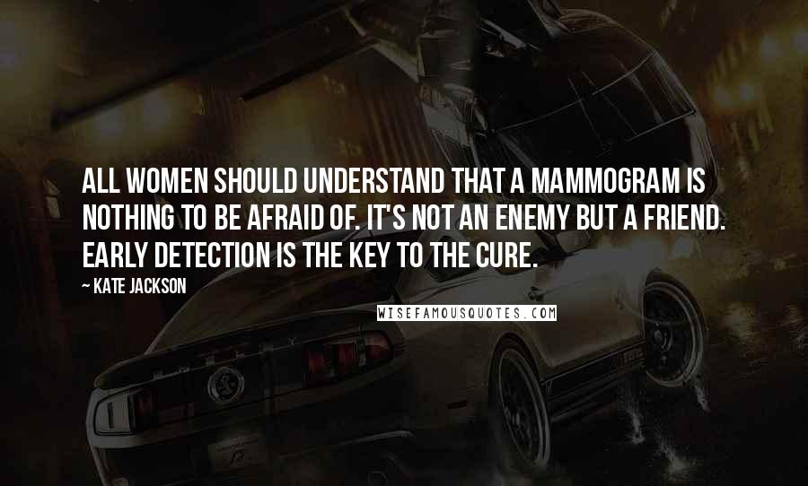 Kate Jackson Quotes: All women should understand that a mammogram is nothing to be afraid of. It's not an enemy but a friend. Early detection is the key to the cure.