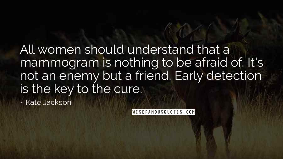 Kate Jackson Quotes: All women should understand that a mammogram is nothing to be afraid of. It's not an enemy but a friend. Early detection is the key to the cure.