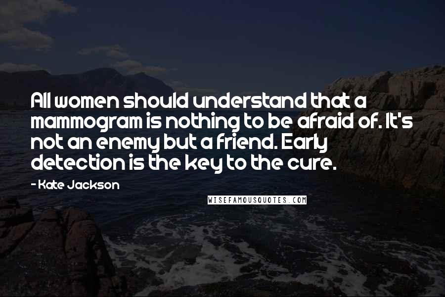 Kate Jackson Quotes: All women should understand that a mammogram is nothing to be afraid of. It's not an enemy but a friend. Early detection is the key to the cure.