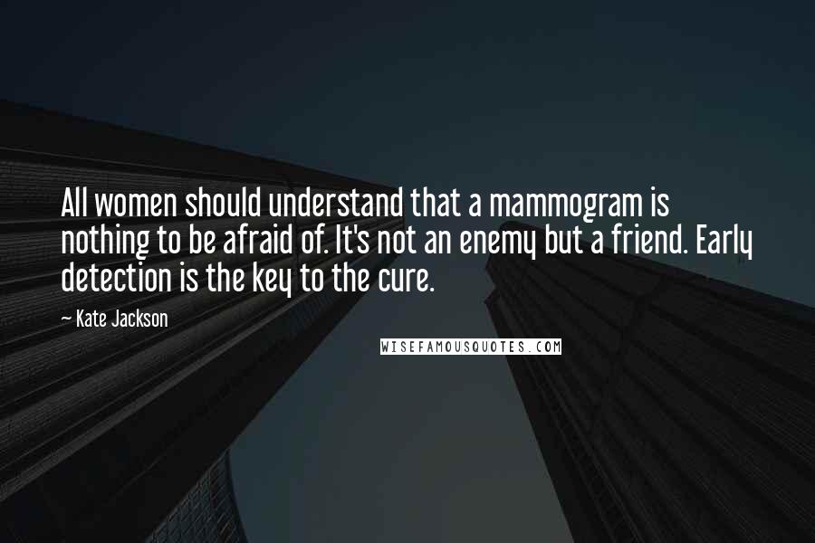 Kate Jackson Quotes: All women should understand that a mammogram is nothing to be afraid of. It's not an enemy but a friend. Early detection is the key to the cure.