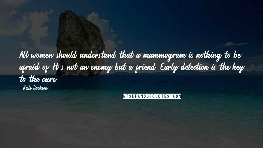 Kate Jackson Quotes: All women should understand that a mammogram is nothing to be afraid of. It's not an enemy but a friend. Early detection is the key to the cure.