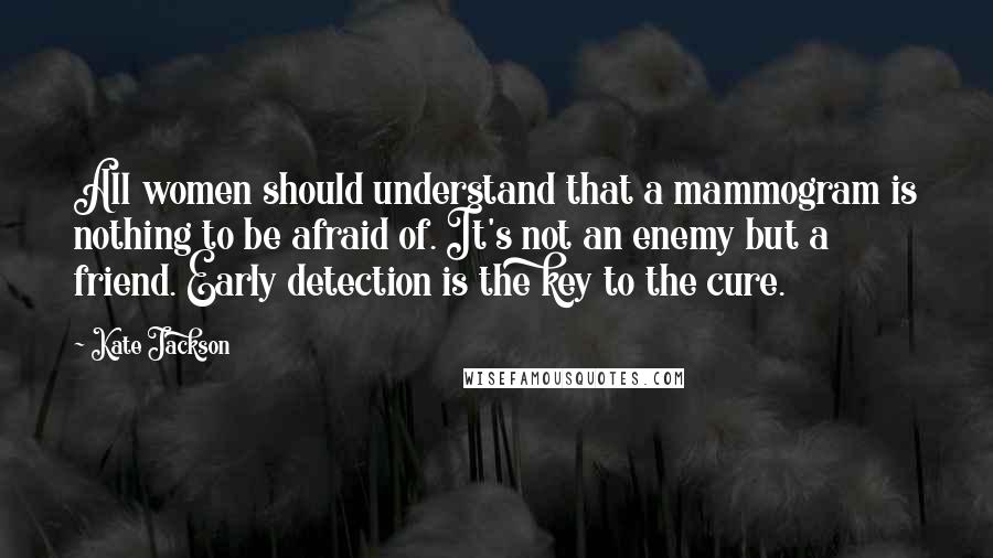 Kate Jackson Quotes: All women should understand that a mammogram is nothing to be afraid of. It's not an enemy but a friend. Early detection is the key to the cure.