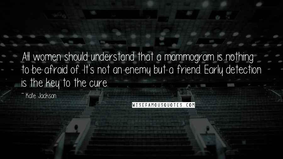 Kate Jackson Quotes: All women should understand that a mammogram is nothing to be afraid of. It's not an enemy but a friend. Early detection is the key to the cure.
