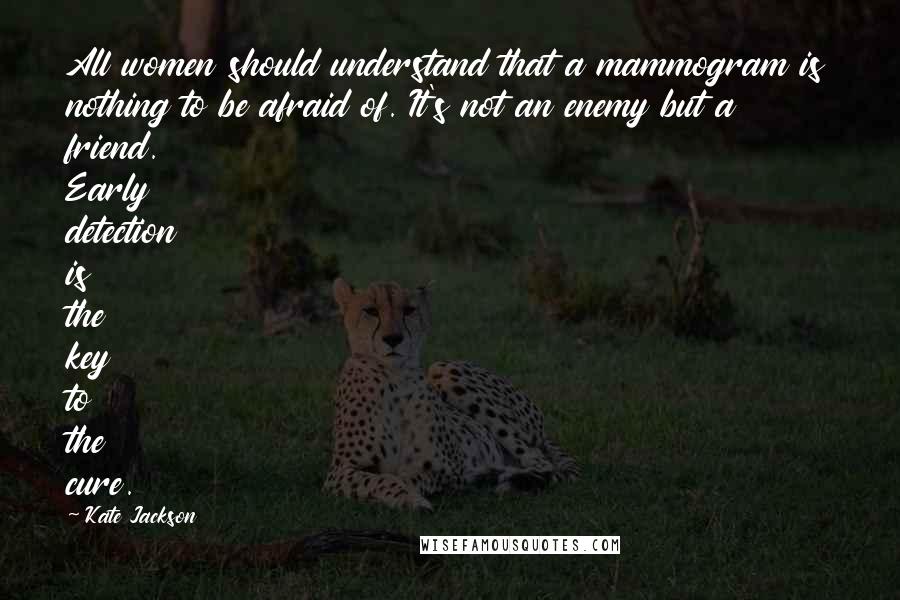 Kate Jackson Quotes: All women should understand that a mammogram is nothing to be afraid of. It's not an enemy but a friend. Early detection is the key to the cure.