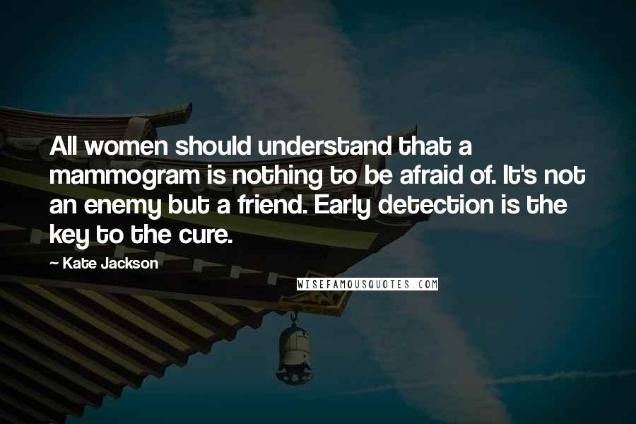 Kate Jackson Quotes: All women should understand that a mammogram is nothing to be afraid of. It's not an enemy but a friend. Early detection is the key to the cure.