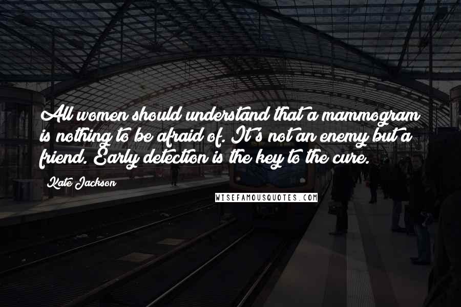 Kate Jackson Quotes: All women should understand that a mammogram is nothing to be afraid of. It's not an enemy but a friend. Early detection is the key to the cure.