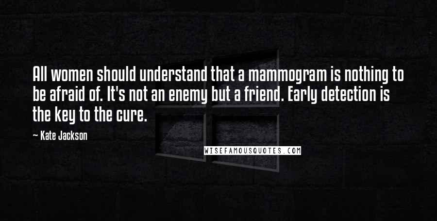 Kate Jackson Quotes: All women should understand that a mammogram is nothing to be afraid of. It's not an enemy but a friend. Early detection is the key to the cure.