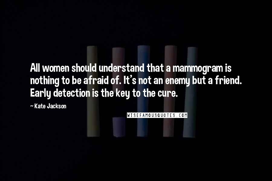 Kate Jackson Quotes: All women should understand that a mammogram is nothing to be afraid of. It's not an enemy but a friend. Early detection is the key to the cure.