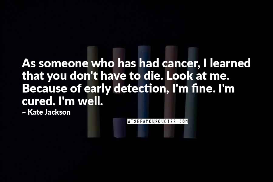 Kate Jackson Quotes: As someone who has had cancer, I learned that you don't have to die. Look at me. Because of early detection, I'm fine. I'm cured. I'm well.