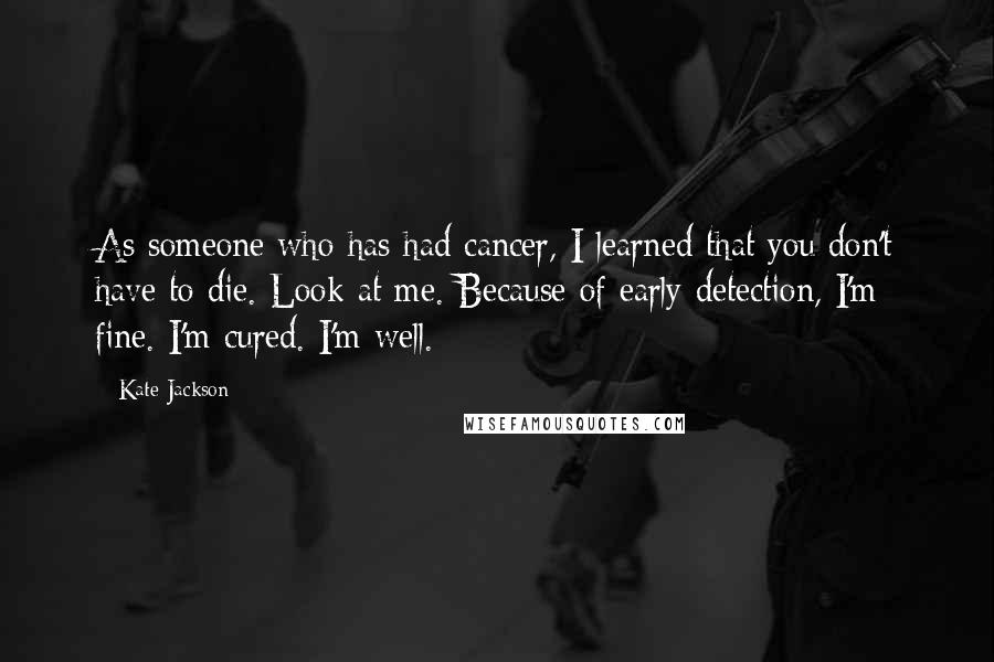 Kate Jackson Quotes: As someone who has had cancer, I learned that you don't have to die. Look at me. Because of early detection, I'm fine. I'm cured. I'm well.