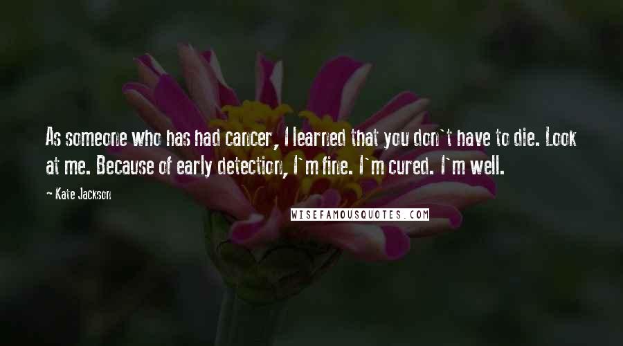 Kate Jackson Quotes: As someone who has had cancer, I learned that you don't have to die. Look at me. Because of early detection, I'm fine. I'm cured. I'm well.