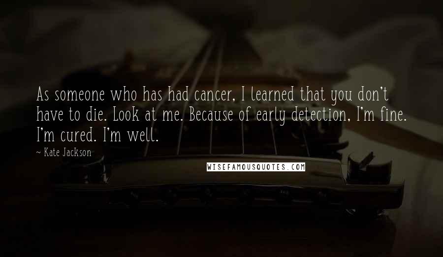 Kate Jackson Quotes: As someone who has had cancer, I learned that you don't have to die. Look at me. Because of early detection, I'm fine. I'm cured. I'm well.