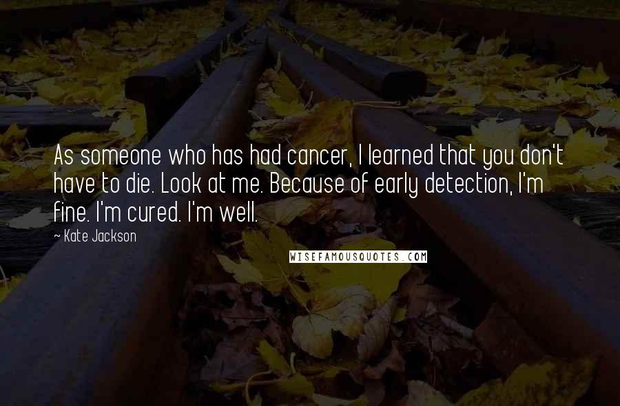 Kate Jackson Quotes: As someone who has had cancer, I learned that you don't have to die. Look at me. Because of early detection, I'm fine. I'm cured. I'm well.