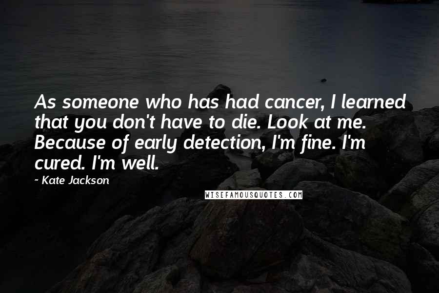 Kate Jackson Quotes: As someone who has had cancer, I learned that you don't have to die. Look at me. Because of early detection, I'm fine. I'm cured. I'm well.