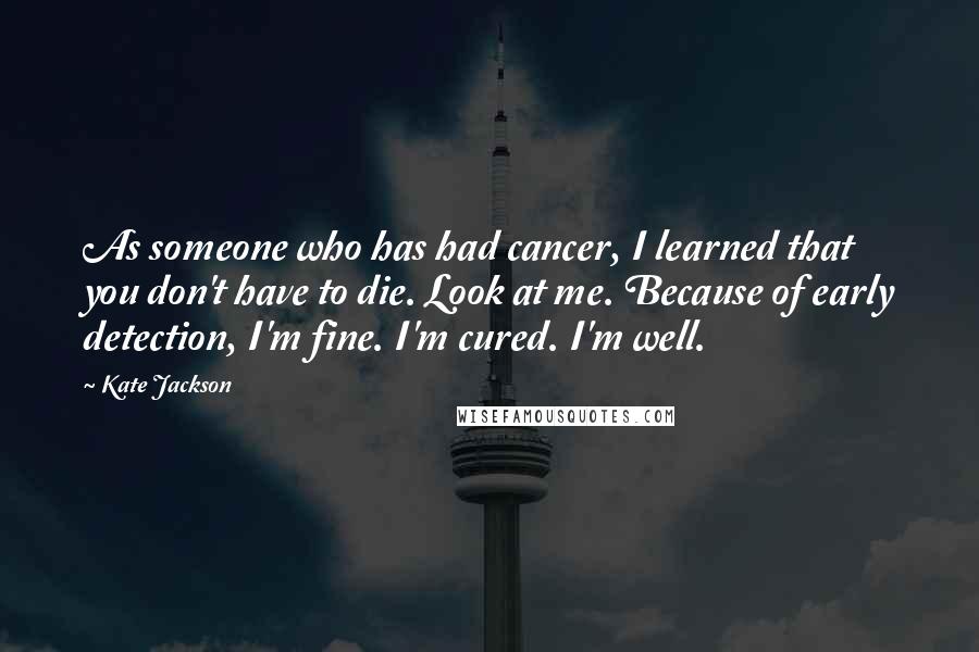 Kate Jackson Quotes: As someone who has had cancer, I learned that you don't have to die. Look at me. Because of early detection, I'm fine. I'm cured. I'm well.