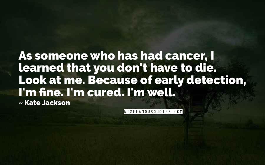 Kate Jackson Quotes: As someone who has had cancer, I learned that you don't have to die. Look at me. Because of early detection, I'm fine. I'm cured. I'm well.