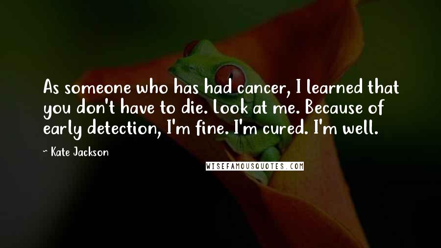 Kate Jackson Quotes: As someone who has had cancer, I learned that you don't have to die. Look at me. Because of early detection, I'm fine. I'm cured. I'm well.