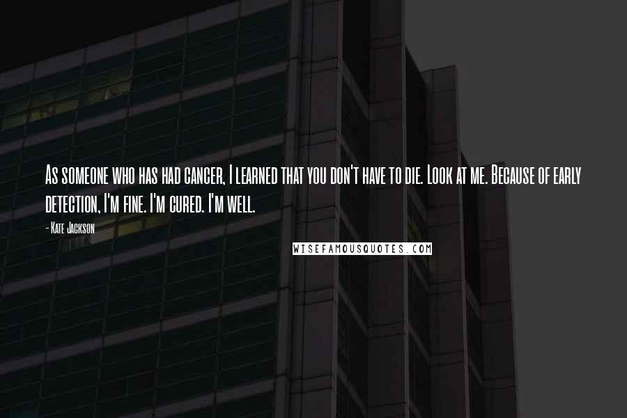 Kate Jackson Quotes: As someone who has had cancer, I learned that you don't have to die. Look at me. Because of early detection, I'm fine. I'm cured. I'm well.