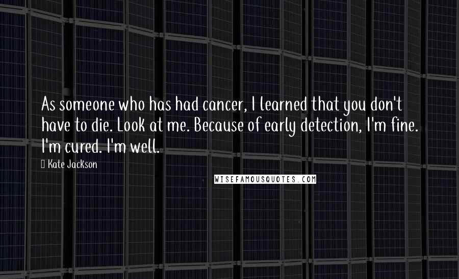 Kate Jackson Quotes: As someone who has had cancer, I learned that you don't have to die. Look at me. Because of early detection, I'm fine. I'm cured. I'm well.