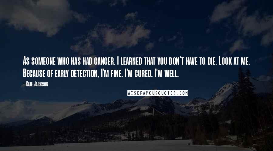 Kate Jackson Quotes: As someone who has had cancer, I learned that you don't have to die. Look at me. Because of early detection, I'm fine. I'm cured. I'm well.