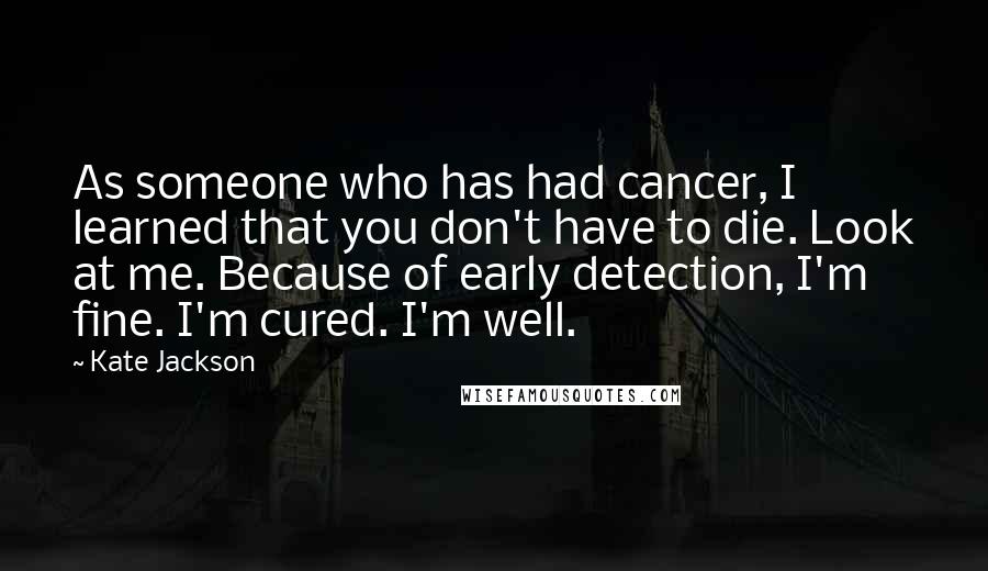 Kate Jackson Quotes: As someone who has had cancer, I learned that you don't have to die. Look at me. Because of early detection, I'm fine. I'm cured. I'm well.