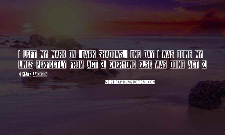 Kate Jackson Quotes: I left my mark on 'Dark Shadows.' One day I was doing my lines perfectly from Act 3. Everyone else was doing Act 2.