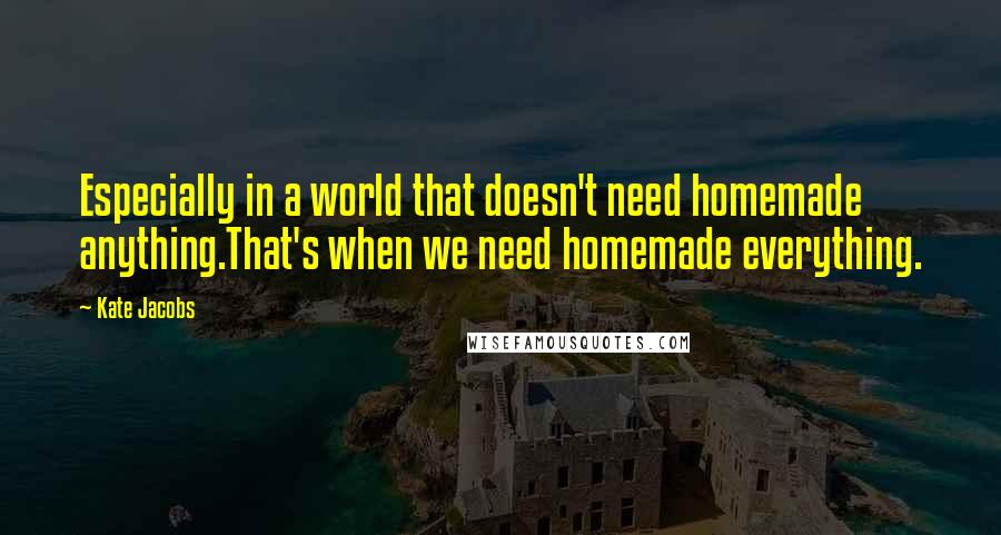 Kate Jacobs Quotes: Especially in a world that doesn't need homemade anything.That's when we need homemade everything.