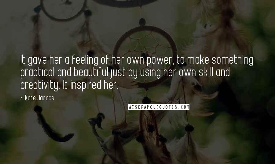 Kate Jacobs Quotes: It gave her a feeling of her own power, to make something practical and beautiful just by using her own skill and creativity. It inspired her.