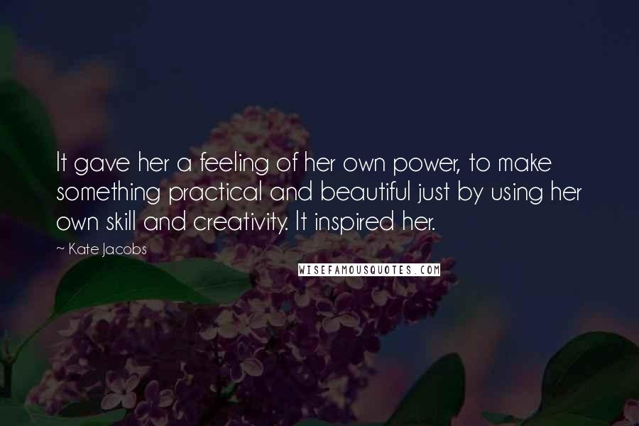 Kate Jacobs Quotes: It gave her a feeling of her own power, to make something practical and beautiful just by using her own skill and creativity. It inspired her.