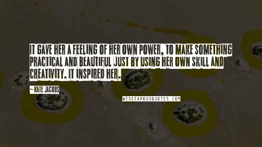 Kate Jacobs Quotes: It gave her a feeling of her own power, to make something practical and beautiful just by using her own skill and creativity. It inspired her.