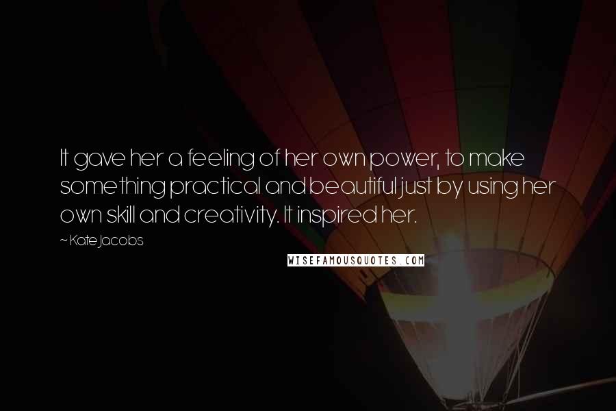 Kate Jacobs Quotes: It gave her a feeling of her own power, to make something practical and beautiful just by using her own skill and creativity. It inspired her.