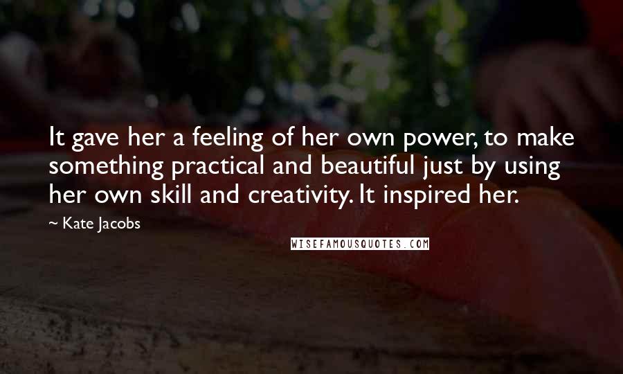 Kate Jacobs Quotes: It gave her a feeling of her own power, to make something practical and beautiful just by using her own skill and creativity. It inspired her.