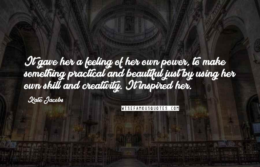 Kate Jacobs Quotes: It gave her a feeling of her own power, to make something practical and beautiful just by using her own skill and creativity. It inspired her.