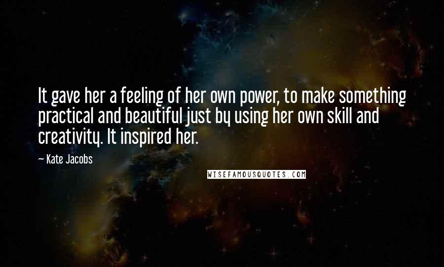 Kate Jacobs Quotes: It gave her a feeling of her own power, to make something practical and beautiful just by using her own skill and creativity. It inspired her.