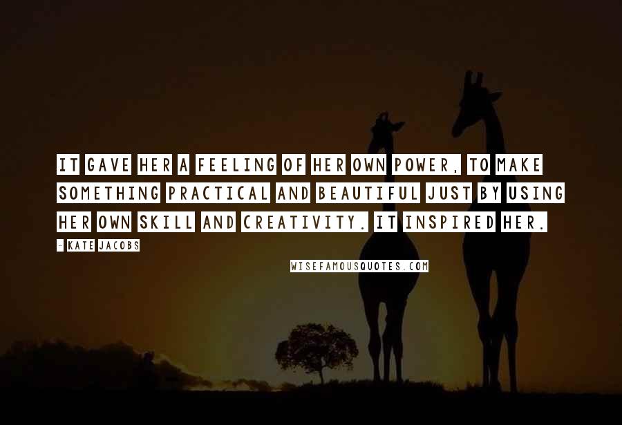 Kate Jacobs Quotes: It gave her a feeling of her own power, to make something practical and beautiful just by using her own skill and creativity. It inspired her.