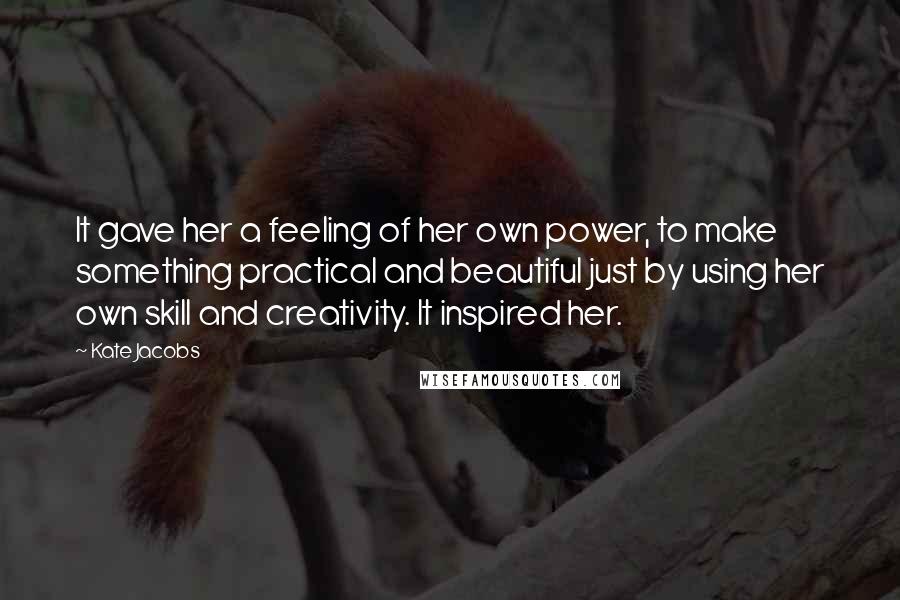 Kate Jacobs Quotes: It gave her a feeling of her own power, to make something practical and beautiful just by using her own skill and creativity. It inspired her.