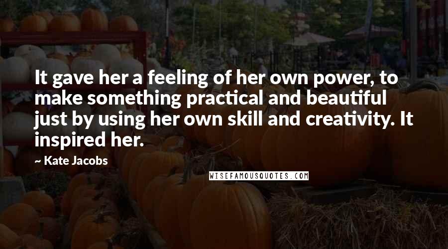 Kate Jacobs Quotes: It gave her a feeling of her own power, to make something practical and beautiful just by using her own skill and creativity. It inspired her.