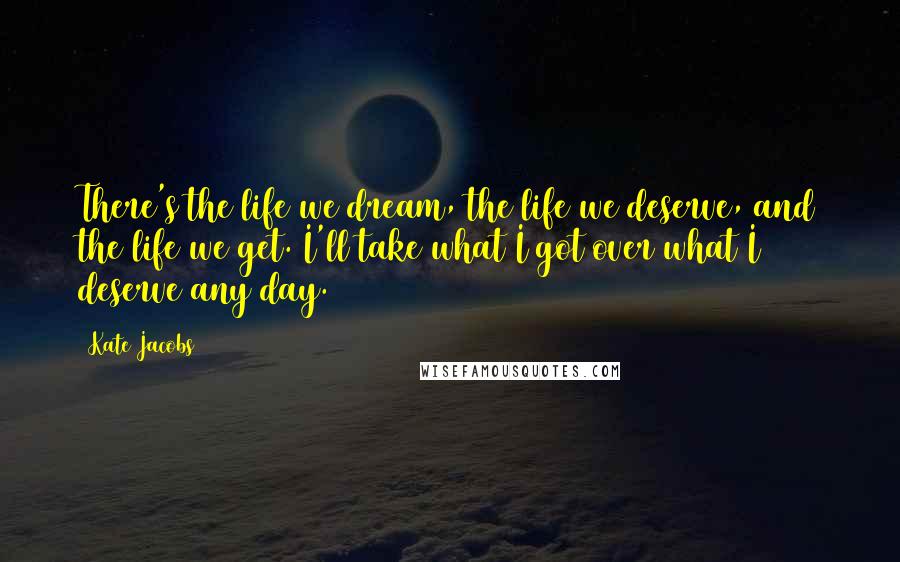 Kate Jacobs Quotes: There's the life we dream, the life we deserve, and the life we get. I'll take what I got over what I deserve any day.