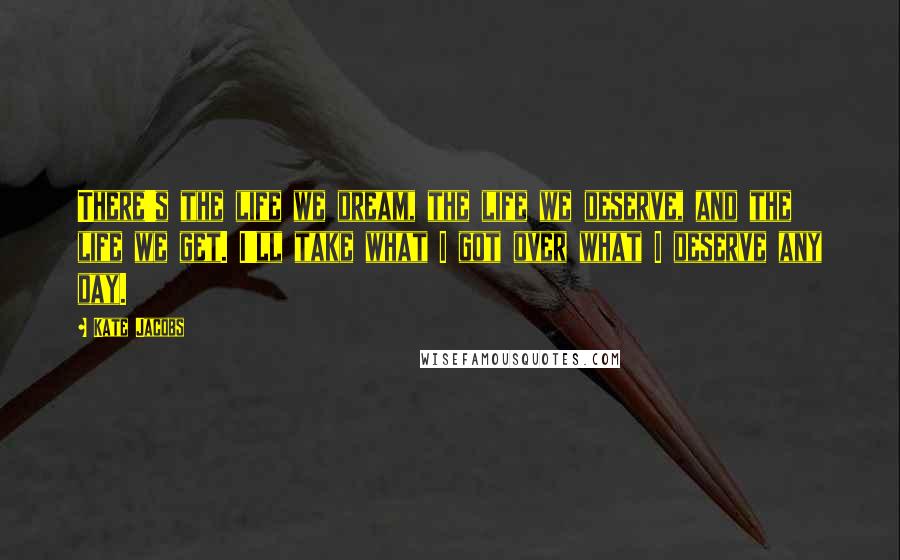 Kate Jacobs Quotes: There's the life we dream, the life we deserve, and the life we get. I'll take what I got over what I deserve any day.