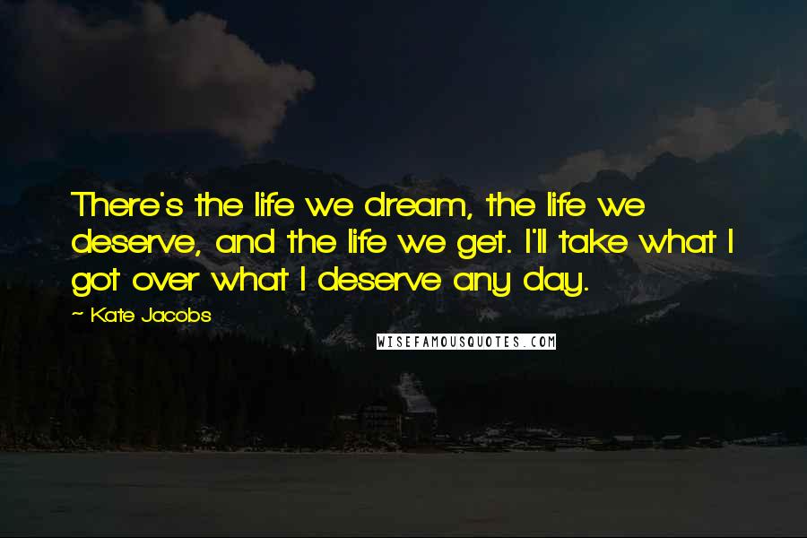 Kate Jacobs Quotes: There's the life we dream, the life we deserve, and the life we get. I'll take what I got over what I deserve any day.