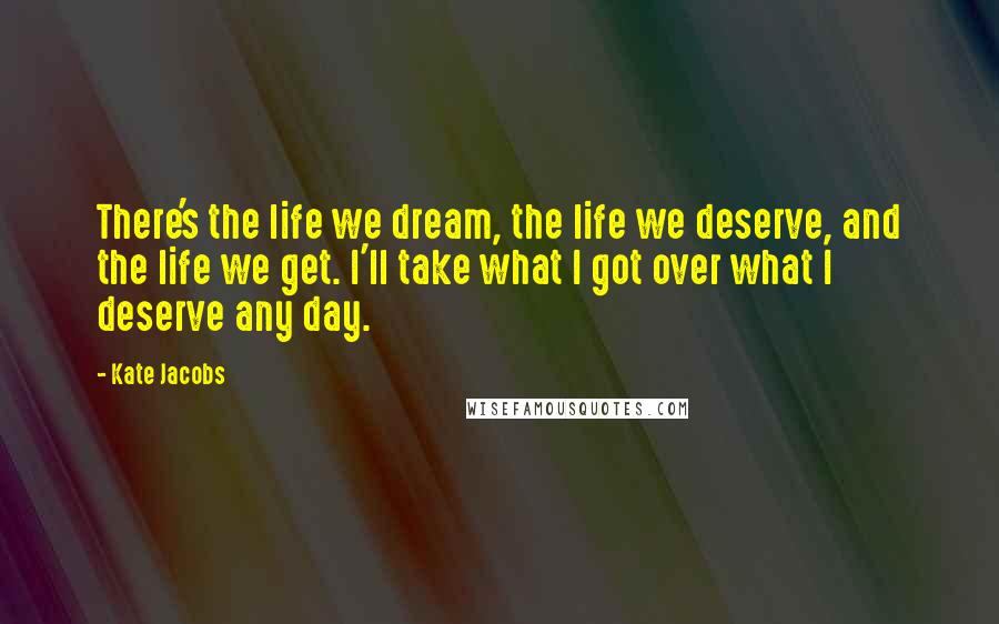 Kate Jacobs Quotes: There's the life we dream, the life we deserve, and the life we get. I'll take what I got over what I deserve any day.