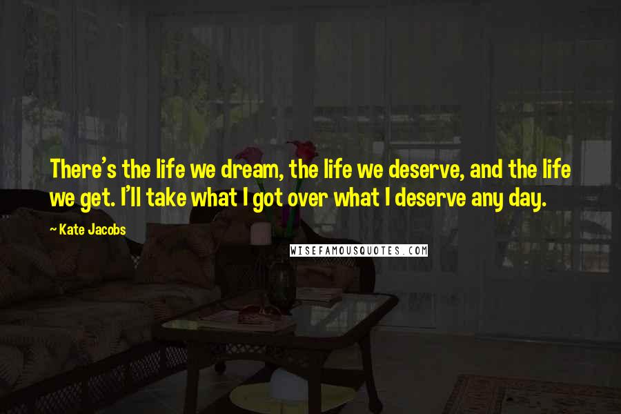 Kate Jacobs Quotes: There's the life we dream, the life we deserve, and the life we get. I'll take what I got over what I deserve any day.