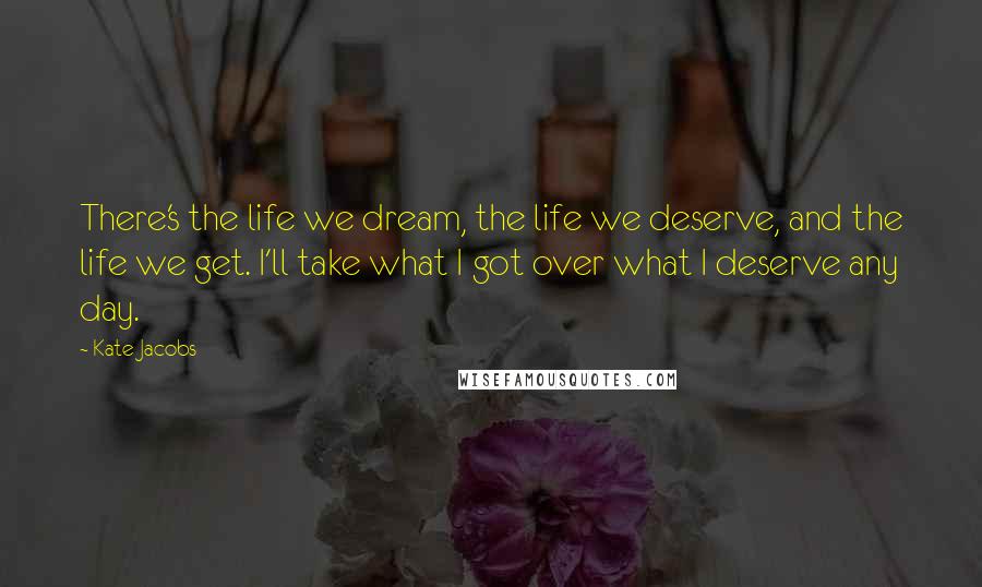 Kate Jacobs Quotes: There's the life we dream, the life we deserve, and the life we get. I'll take what I got over what I deserve any day.