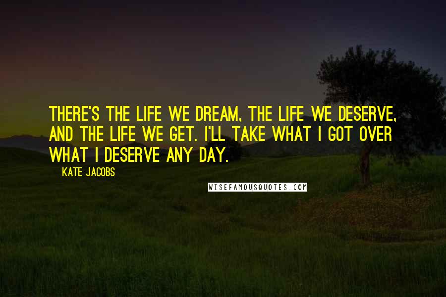 Kate Jacobs Quotes: There's the life we dream, the life we deserve, and the life we get. I'll take what I got over what I deserve any day.