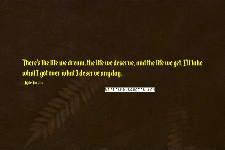 Kate Jacobs Quotes: There's the life we dream, the life we deserve, and the life we get. I'll take what I got over what I deserve any day.