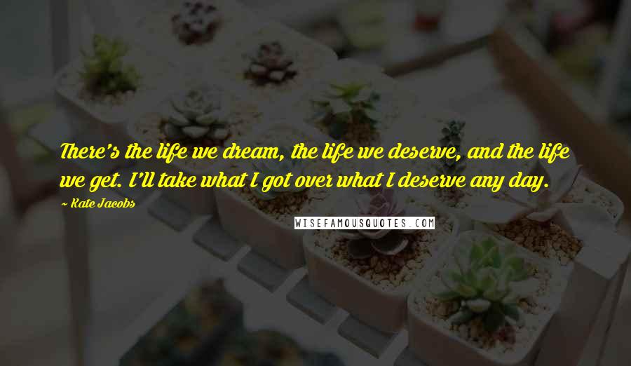 Kate Jacobs Quotes: There's the life we dream, the life we deserve, and the life we get. I'll take what I got over what I deserve any day.